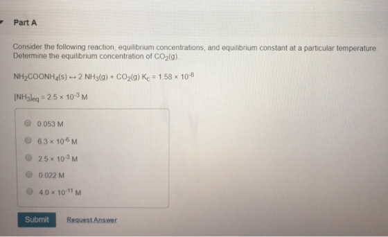 Part Consider the following reaction, equilibrium concentrations, and equilibrium constant at a particular temperature Determine the equilibrium concentration of CO2(g). NH2COONH4(s) 2 NH3(g) + CO2(g) Kc 1.58x 108 INHsleq 2.5 x 10-3 M 0.053 M 63 x 106 M O 2.5 x 103 M 0 022 M 4.0x 10-11 M Submit Request Answer