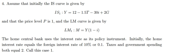 4. Assume that initially the IS curve is given by ısı : Y-12-1.5T-30i + 2G and that the price level P is 1, and the LM curve is given by The home central bank uses the interest rate as its policy instrument. Initially, the home interest rate equals the foreign interest rate of 10% or 0.1. Taxes and government spending both equal 2. Call this case 1.