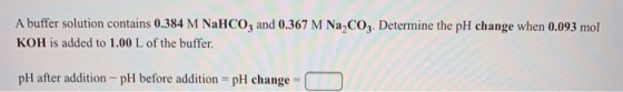 A buffer solution contains 0.384 M NaHCO3 and 0.367 M Na,CO3. Determine the pH change when 0.093 mol KOH is added to 1.00 L o