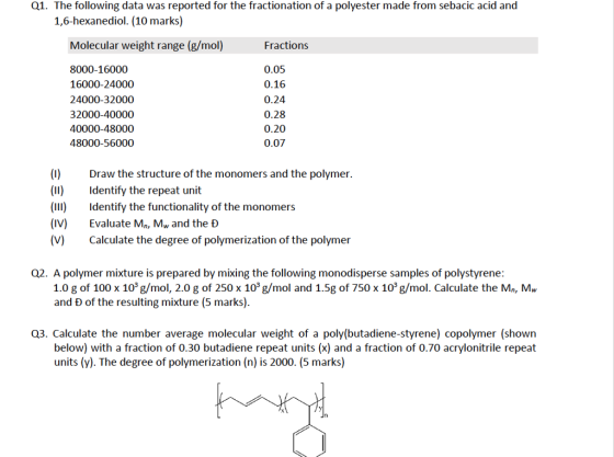 Q1. The following data was reported for the fractionation of a polyester made from sebacic acid and 1,6-hexanediol. (10 marks) Molecular weight range (g/mol) Fractions 8000-16000 16000-24000 24000-32000 32 40000-48000 48000-56000 0.05 0.16 0.24 0.28 0.20 0.07 (I)Draw the structure of the monomers and the polymer. (II)Identify the repeat unit (II) Identify the functionality of the monomers (IV) Evaluate Mn, Mw and the D (V)Calculate the degree of polymerization of the polymer Q2. A polymer mixture is prepared by mixing the following monodisperse samples of polystyrene: 1.0 g of 100 x 103 g/mol, 2.0 g of 250 x 103 g/mol and 1.5g of 750 x 103 g/mol. Calculate the Mn, Mw and D of the resulting mixture (5 marks) Q3. Calculate the number average molecular weight of a poly(butadiene-styrene) copolymer (shown below) with a fraction of 0.30 butadiene repeat units (x) and a fraction of 0.70 acrylonitrile repeat units (y). The degree of polymerization (n) is 2000. (5 marks)