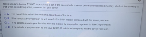 Jacob needs to borrow $19 000 to purchase a car. If the interest rate is seven percent compounded monthly, which of the follo