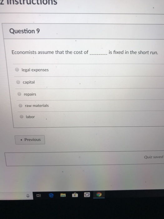 Question 9 Economists assume that the cost of is fixed in the short run. legal expenses capital O repairs raw materials labor Previous Quiz saved 이미 e