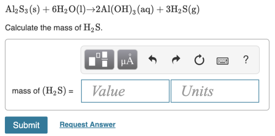 AlzS3 (s) + 6H2O(1)——2Al(OH)3 (aq) + 3H2S(g) Calculate the mass of H2S. .: HÅR O 2 ? mass of (H2S) = Value Units Submit Submi