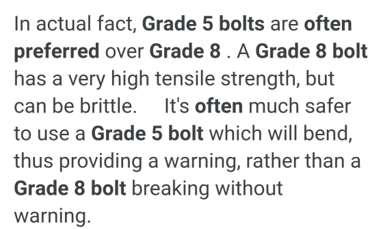 In actual fact, Grade 5 bolts are often preferred over Grade 8 . A Grade 8 bolt has a very high tensile strength, but can be