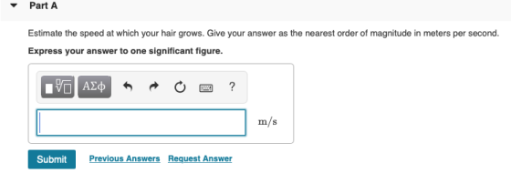 Part A Estimate the speed at which your hair grows. Give your answer as the nearest order of magnitude in meters per second. Express your answer to one significant figure. m/ s Submit Previous Answers Request Answer