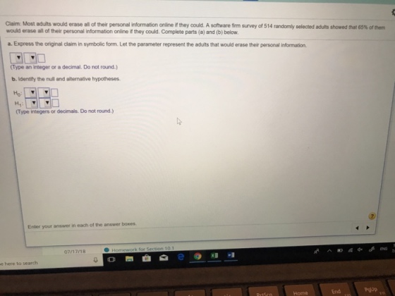 Claim: Most adults would erase all of their personal information online if they could. A software firm survey of 514 rand would erase all of their personal information online if they could. Complete parts (a) and (b) below. ly selected adults showed that 65% of them a. Express the original claim in symbolic form. Let the parameter represent the adults that would erase their personal information. Type an integer or a decimal. Do not round.) b. Identify the null and alternative hypotheses H7: (Type integers or decimals. Do not round.) Enter your answer in each of the answer boxes. 07/17/18 0?? e@xl wl e here to search End Pgup Home