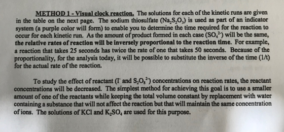 METHOD 1- Visual clock reaction. The solutions for each of the kinetic runs are given in the table on the next page. The sodium thiosulfate (Na S,O,) is used as part of an indicator system (a purple color will form) to enable you to determine the time required for the reaction to occur for each kinetic run. As the amount of product formed in each case (SO) will be the same, the relative rates of reaction will be inversely proportional to the reaction time. For example, a reaction that takes 25 seconds has twice the rate of one that takes 50 seconds. Because of the proportionality, for the analysis today, it will be possible to substitute the inverse of the time (1/t) for the actual rate of the reaction. To study the effect of reactant (T and S,0,2) concentrations on reaction rates, the reactant concentrations will be decreased. The simplest method for achieving this goal is to use a smaller amount of one of the reactants while keeping the total volume constant by replacement with water containing a substance that will not affect the reaction but that will maintain the same concentration of ions. The solutions of KCl and K,SO, are used for this purpose.