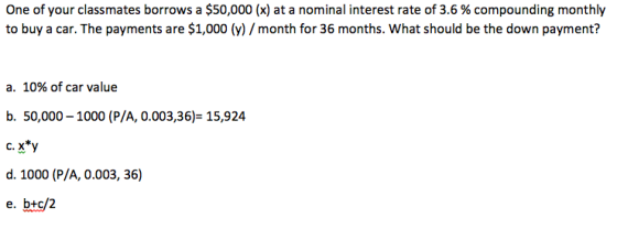 One of your classmates borrows a $50,000 (x) at a nominal interest rate of 3.6 % compounding monthly to buy a car. The payments are $1,000 (y) month for 36 months. What should be the down payment? a. 10% of car value b. 50,000-1000 (P/A, 0.003,36) 15,924 c. x*y d. 1000 (P/A, 0.003, 36) e. btc/2