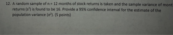 12. A random sample of n = 12 months of stock returns is taken and the sample variance of mont returns (s2) is found to be 16, Provide a 95% confidence interval for the estimate of the population variance (σ). (5 points)