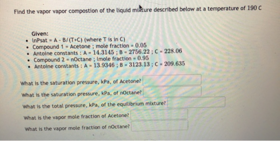Find the vapor vapor compostion of the liquid mixture described below at a temperature of 190 C . Given: • InPsat = A - B/(T+
