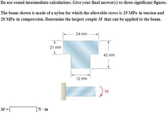 Do not round intermediate calculations. Give your final answer(s) to three significant figures. The beam shown is made of a nylon for which the allowable stress is 25 MPa in tension and 29 MPa in compression. Determine the largest couple M that can be applied to the beam 24 mm 21 mm 42 mm 12 mm N m