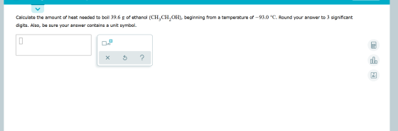 Calculate the amount of heat needed to boil 39.6 g of ethanol (CH3CH2OH), beginning from a temperature of -93.0 °C. Round you