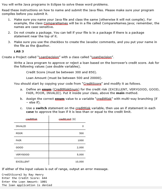 You will write Java programs in Eclipse to solve these word problems Read these instructions on how to name and submit the Java files. Please make sure your program compiles before you submit it. Make sure you name your Java file and class the same (otherwise it will not compile). For example, the class names are case-sensitive 1. will be in a file called CompareNames.java; remember, the Do not create a package. You can tell if your file is in a package if there is a package statement near the top of it 2. 3. Make sure you use the checkbox to create the Javadoc comments, and you put your name in the file as the @author. LAB 3 Create a Project called LoanDecisign with a class called LaanDecisian Write a Java program to approve or reject a loan based on the borrowers credit score. Ask for the following values (use double variables) Credit Score (must be between 300 and 850) Loan Amount (must be between 500 and 20000) You should start by copying your code from CreditScore and modify it as follows a. Define an enum (CreditRiskEnum) for the credit risk (EXCELLENT, VERYGOOD, GOOD, b. Assign the correct enum value to a variable creditRisk with multi-way branching (if c. Use a switch statement on the creditRisk variable, then use an if statement in each FAIR, POOR, INVALID). Put it inside your class, above the main method - else if) case to approve the loan if it is less than or equal to the credit limit creditRisk INVALID POOR 500 FAIR 1000 GOOD 2,000 VERYGOOD 5,000 EXCELLENT 10,000 If either of the input values is out of range, output an error message CreditScore2 by Ray Henry Enter the Credit Score: 644 Enter the Loan Amount 1001 The loan application is denied