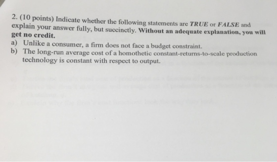 2. (10 points) Indicate whether the following statements are TRUE or FALSE and explain your answer fully, but succinctly. Without an adequate explanation, you wil get no credit. a) Unlik b) The long-run average cost of a homothetic constant-returns-to-scale production e a consumer, a firm does not face a budget constraint. technology is constant with respect to output.