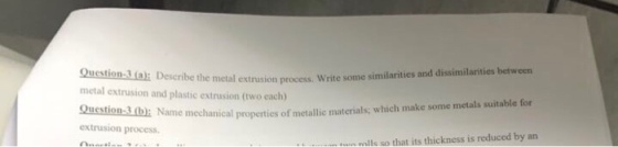 Question-3a: Describe the metal metal extrusion and plastic extrusion (two each) extrusion process. Write some similarities and dissimilarities between mechanical properties of metallic materials; which make some metals suitable for extrusion process alls so that its thickness is reduced by an