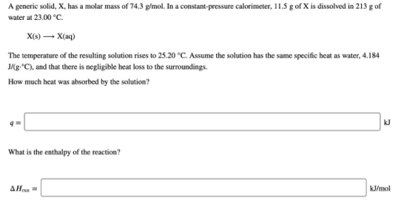 A generic solid, X, has a molar mass of 74.3 g/mol. In a constant-pressure calorimeter, 11.5 g of X is dissolved in 213 g of