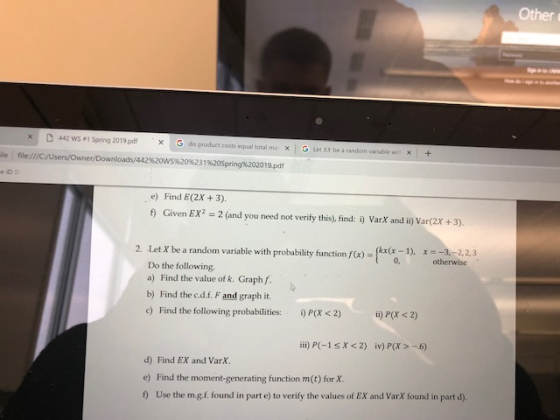 Other × D 442 WS.1 Spring 201 9pdf do product costs equal total ma × | , G Let XX be a random vanable wc × 1 + ile i file:///C/UsersOwner/Downloads/442%20ws%20%2319620Spring%202019.pdf e io s e) Find E(2x +3). f) Given EX 2 (and you need not verify this), find: i) VarX and ii) Var(2x +3) kx(x -1), x3,-2,2,3 2. Lst X be a random variable with probabae 2. Let X be a random variable with otherwise Do the following a) Find the value of k. Graph f. b) Find the c.d.f. F and graph it. c) Find the following probabilities: )P(X <2) i) P(x s 2) ii) PC-1sX<2) iv) P(x-6) d) Find EX and VarX. e) Find the moment-generating function m(t) for X 1) Use the m.gf. found in part e) to verify the values of EX and Varx found in part d)