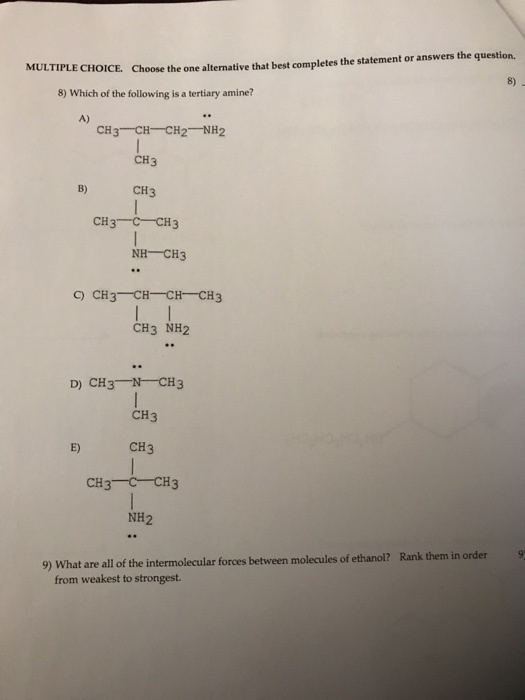 Choose the one alternative that best completes the statement or answers the question. 8) MULTIPLE CHOICE. 8) Which of the following is a tertiary amine? A) CH3 CH-CH2 NH2 CH3 B) CH3 NH CH3 C) CH3 CH CHCH3 CH3 NH2 D) CH3 N CH3 CH3 E) CH3 NH2 9) What are all of the intermolecular forces between molecules of ethanol? Rank them in order9 from weakest to strongest.