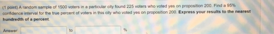 (1 point) A random sample of 1500 voters in a particular city found 225 voters who voted yes on proposition 200. Find a 95 %
