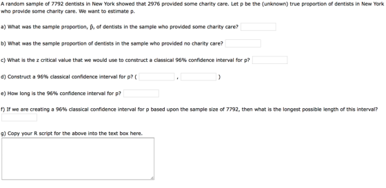 A random sample of 7792 dentists in New York showed that 2976 provided some charity care. Let p be the (unknown) true proportion of dentists in New York who provide some charity care. We want to estimate p a) What was the sample proportion, p, of dentists in the sample who provided some charity care? b) What was the sample proportion of dentists in the sample who provided no charity care? c) what is the z critical value that we would use to construct a classical 96% confidence interval for p? d) Construct a 96% classical confidence interval for p7( e) How long is the 96% confidence interval for p? f) If we are creating a 96% classical confidence interval for p based upon the sample size of 7792, then what is the longest possible length of this interval? g) Copy your R script for the above into the text box here.