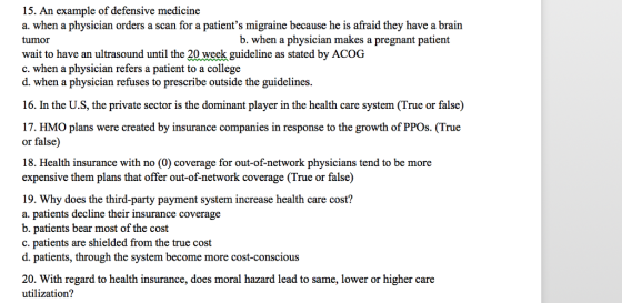 15. An example of defensive medicine a. when a physician orders a scan for a patients migraine because he is afraid they have a brain b. when a physician makes a pregnant patient tumor wait to have an ultrasound until the 20 week guideline as stated by ACOG c. when a physician refers a patient to a college d. when a physician refuses to prescribe outside the guidelines 16. In the U.S, the private sector is the dominant player in the health care system (True or false) 7. HMO plans were created by insurance companies in response to the growth of PPOs. (True or false) 18. Health insurance with no (0) coverage for out-of-network physicians tend to be more expensive them plans that offer out-of-network coverage (True or false) 19. Why does the third-party payment system increase health care cost? a. patients decline their insurance coverage b. patients bear most of the cost c. patients are shielded from the true cost d. patients, through the system become more cost-conscious 20. With regard to health insurance, does moral hazard lead to same, lower or higher care utilization?
