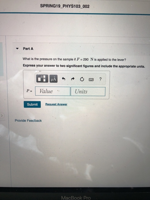 SPRING19 PHYS103 002 Part A What is the pressure on the sample if F 290 N is applied to the lever? Express your answer to two significant figures and include the appropriate units. P Value Units Submit Provide Feedback MacBook Pro