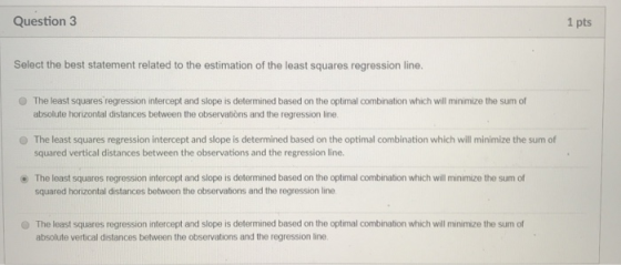 Question 3 1 pts Select the best statement related to the estimation of the least squares regression line O The least squares regression intercept and slope is determined based on the optimal combination which will minimize the sum of absolute horizontal distances between the observations and the regression line O The least squares regression intercept and slope is determined based on the optimal combination which will minimize the sum of squared vertical distances between the observations and the regression line. . The least squares regression intercept and slope is determined based on the optimal combination which will minimize the sum of squared horizontal distances between the observations and the regression line O The least squares regression intercept and slope is determined based on the optimal combination which will minimize the sum of absolute vertical distances between the observations and the regression line