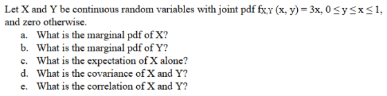 Let X and Y be continuous random variables with joint pdf fx.v (x, y)-3x, OSysx<1, and zero otherwise. a. b. c. d. e. What is the marginal pdf of X? What is the marginal pdf of Y? What is the expectation of X alone? What is the covariance of X and Y? What is the correlation of X and Y?