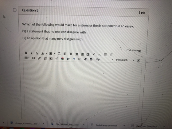 Question 3 1 pts Which of the following would make for a stronger thesis statement in an essay: (1) a statement that no one c