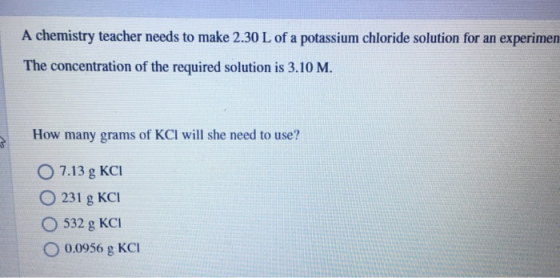 A chemistry teacher needs to make 2.30 L of a potassium chloride solution for an experimen The concentration of the required