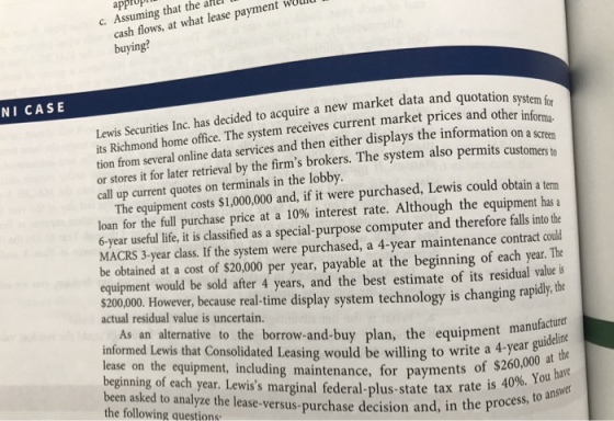 approp cash flows, at what lease payment wold buying? C. Assuming that the alle NI CASE Lewis Securities Inc. has decided to acquire a new market data and quotation s its Richmond home office. The system receives current market prices and other inf tion from several online data services and then either displays the information on or stores it for later retrieval by the firms brokers. T call up current quotes on terminals in the lobby system for orma he system also permits customers to The equipment costs $1,000,000 and, if it were purchased, Lewis could obtain a term loan for the full purchase price at a 10% interest rate. Although the equipment has a 6-year useful life, it is classified as a special-purpose computer and therefore falls into the MACRS 3-year class. If the system were purchased, a 4-year maintenance contract could be obtained at a cost of $20,000 per year, payable at the beginning of each year. The equipment would be sold after 4 years, and the best estimate of its residual value is $20,000 However, because real-time display system technology is changing rapidy tho actual residual value is uncertain. As an alternative to the borrow-and-buy plan, the equipment man informed Lewis that Consolidated Leasing would be willing to write a 4-yearb lease on the equipment, including maintenance, for payments of $2 ginning of each year. Lewiss marginal federal-plus-state tax rate is s been asked to analyze the lease-versus-purchase decision and, in the following questions 40%. You have e process, to answer