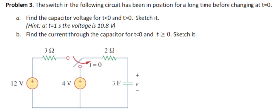 Problem 3. The switch in the following circuit has been in position for a long time before changing at t=0. a. Find the capac