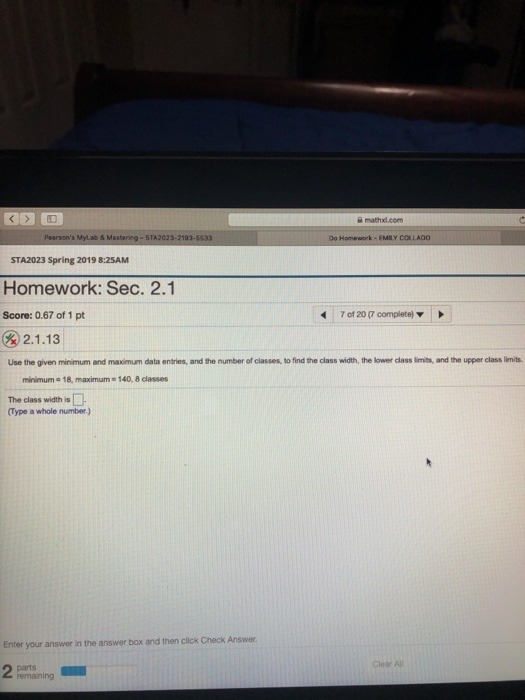 STA2023-2193-5533 STA2023 Spring 2019 8:25AM Homework: Sec. Score: 0.67 of 1 pt 2.1 7 of 20 (7 complete) 2.1.13 Use the given minimum and maximum data entries, and the number of classes, to find the class width, the lower class limits, and the upper class limits minimum 18, maximum 140, 8 classes The class width is Type a whole number) Enter your answer in the answer box and then click Check Answer Clear Al