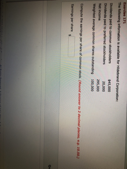The following information is available for Hildebrand Corporation: Dividends paid to common stockholders Dividends paid to preferred stockholders Net income Weighted average common shares outstanding $45,000 20,000 295,000 100,000 Compute the earnings per share of common stock. (Round answer to 2 decimal places, e.g. 10.50,) Earnings per share Qu