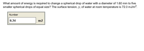 What amount of energy is required to change a spherical drop of water with a diameter of 1.60 mm to five smaller spherical drops of equal size? The surface tension, y, of water at room temperature is 72.0 mJ/m2 Number 0.34 mJ