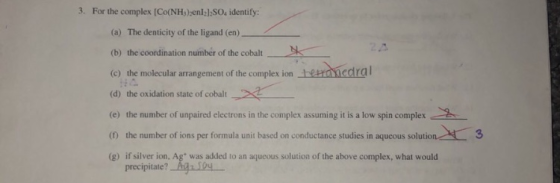 3. For the complex [Co(NHs) enl21SOs identify: (a) The denticity of the ligand (en) (b) the coordination number of the cobalt (c)themolecular arrangement of the complexion tariedal (d) the oxidation state of cobalt (e) the number of unpaired electrons in the complex assuming it is a low spin complex (0 the number of ions per formula unit based on conductance studies in aqueous solutio (g) if silver ion, Ag was added to an aqueous solution of the above complex, what would 2 precipitate?