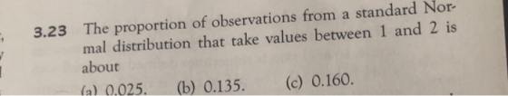 3.23 The proportion of observations from a standard Nor- al distribution that take values between 1 and 2 is about (a) 0.025. (b) 0.135. (c) 0.160.