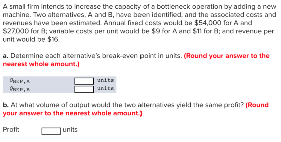A small firm intends to increase the capacity of a bottleneck operation by adding a new machine. Two alternatives, A and B, have been identified, and the associated costs and revenues have been estimated. Annual fixed costs would be $54,000 for A and $27,000 for B; variable costs per unit would be $9 for A and $11 for B; and revenue per unit would be $16. a. Determine each alternatives break-even point in units. (Round your answer to the nearest whole amount.) units units OBEP, A QBEP, B b. At what volume of output would the two alternatives yield the same profit? (Round your answer to the nearest whole amount.) Profit units