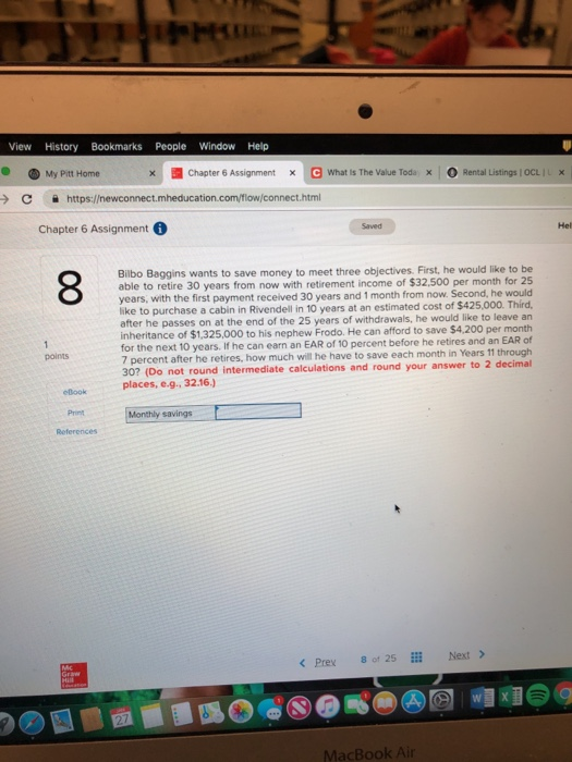 View History Bookmarks People Window Help My Pitt Home , Chapter 6 Assignment 、G what is The Value Toda O Rental Listings I ocLI x × > С https://newconnect.mh educat nect html Chapter 6 Assignment Saved Hel Bilbo Baggins wants to save money to meet three objectives. First, he would like to be able to retire 30 years years, with the first payment received 30 years and 1 month from now. Second, he would like to purchase a cabin in Rivendell in 10 years at an estimated cost of $425,000. Third after he passes on at the end of the 25 years of withdrawals, he would like to leave an inheritance of $1,325,000 to his nephew Frodo. He can afford to save $4,200 per month for the next 10 years. If he can earn an EAR of 10 percent be 7 percent after he retires, how much will he have to save each month in Years 11 through 30? (Do not round intermediat places, e.g., 32.16.) from now with retirement income of $32,500 per month for 25 fore he retires and an EAR of points e calculations and round your answer to 2 decimal elook Print References Monthly savings Prex8 of 25Next> MacBook Air