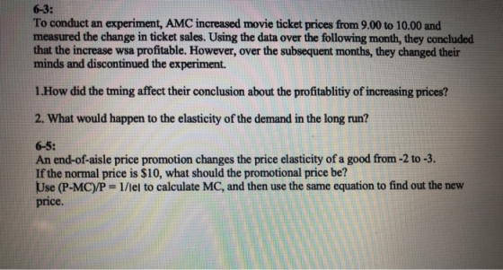 6-3: To conduct an experiment, AMC increased movie ticket prices from 9.00 to 10.00 and measured the change in ticket sales. Using the data over the following month, they concluded that the increase wsa profitable. However, over the subsequent months, they changed their minds and discontinued the experiment. 1.How did the tming affect their conclusion about the profitablitiy of increasing prices? 2. What would happen to the elasticity of the demand in the long run? 6-5: An end-of-aisle price promotion changes the price elasticity of a good from-2 to -3. If the normal price is $10, what should the promotional price be? Use (P-MC)/P 1/lel to calculate MC, and then use the same equation to find out the nevw price.
