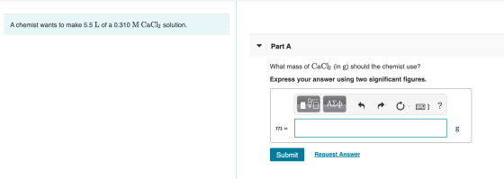 A chemist wants to make 5.5 L of a 0.310 M CaCl2 solution. Part A What mass of CaCl2 (in g) should the chemist use? Express y