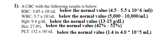 1). ACBC with the following results is below: RBC 3.05 x 10/uL below the normal value (4.5-5.5 x 1016 /ml)) WBC: 3.7 x 10/uL below the normal value (5,000 - 10,000/mL) Hgb: 9.4 g/dL below the normal value (13-15 g/dL) Het: 27.8% below the normal value (4290-5290) PLT: 132 x 10/ul below the normal value (1.4 to 4.0 * 10A5 mL) 42%-51%)