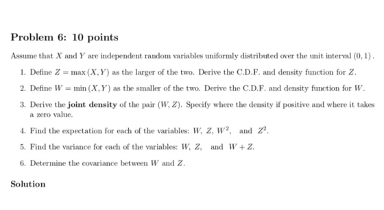 Problem 6: 10 points Assume that X and Y are independent random variables uniformly distributed over the unit interval (0, 1) 1. Define Z = max (X, Y) as the larger of the two. Derive the CD. F. and density function for Z 2. Define W- min (X, Y) as the smaller of the two. Derive the C.D.F. and density function for W. 3. Derive the joint density of the pair (W, Z). Specify where the density if positive and where it takes a zero value 4. Find the expectation for each of the variables: W, z, W2, and Z2. 5. Find the variance for each of the variables: W, Z, and W Z. 6. Determine the covariance between W and Z. Solution