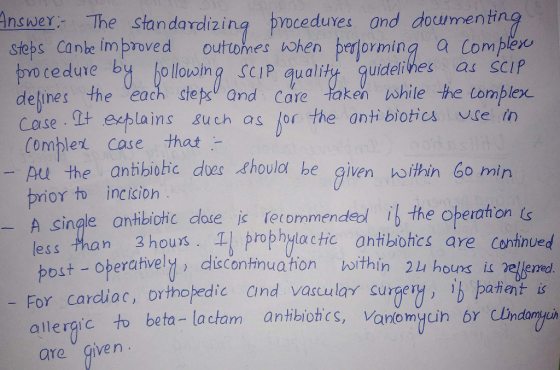 Angwer The standavdizing proceduves and dowmenh steps Canle improved outo nes a hen perjerming a comple/u o cedure bt hollowin SCIP qualit quidelilhes a scP delines the each step and Core taken while he tomplex 와 echla ins such as (or the antibiotic亼 vge in Combler case that pu the antibiohic does thoula he given noithin 60 min prior incision A single lessthan 3hours ! rophỜlothcontibohcs are continued post-oberativel discontinuamonんithin 24 houxs.is 2e erred For cardliac, orthajedic Cind vaculay surgeaent allergic to beta- lactam antbiobcs, vanomyuin br Undangar e antibiotic dote ic fetommendeol i the operation Ls are give n
