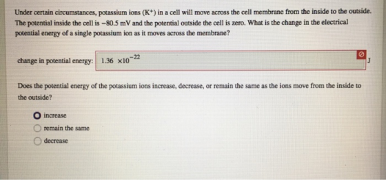 Under certain circumstances, potassium ions (K) in a cell will move across the cell membrane from the inside to the outside. The potential inside the cell is -80.5 mV and the potential outside the cell is zero. What is the change in the electrical potential energy of a single potassium ion as it moves across the membrane? change in potential energy: 1.36 x10 Does the potential energy of the potassium ions increase, decrease, or remain the same as the ions move from the inside to the outside? O increase remain the same O decrease