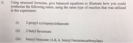 3) Using structural formulae, give balanced equations to illustrate how you could synthesize the following esters, using the same type of reaction that was utilized in this experiment: (i) (ii) (iii) 2-propyl cyclopentylethanoate 2-butyl hexanoate benzyl benzoate (Α.Κ.Α. benzyl benzenecarboxylate)