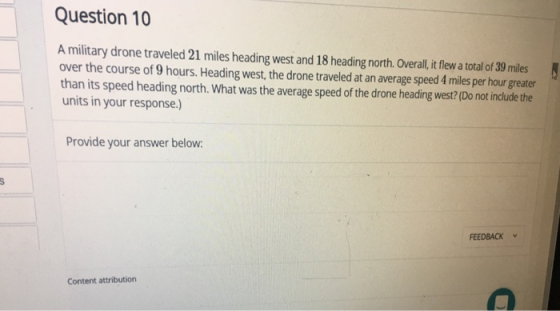 Question 10 A military drone traveled 21 miles heading west and 18 heading north. Overall, it flew a total of 39 miles over the course of 9 hours. Heading west, the drone traveled at an average speed 4 miles per hour greater than its speed heading north. What was the average speed of the drone heading west? (Do not include the units in your response.) Provide your answer below FEEDBACK Content attribution