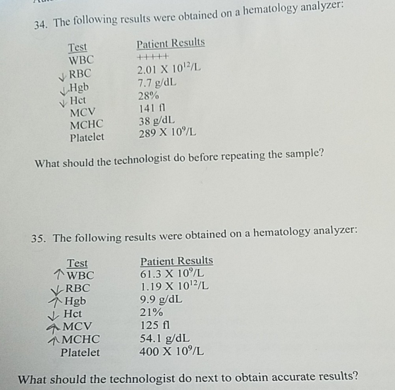 34. The following results were obtained on a hematology analyzer: Test WBC Patient Results +44+4 2.01 X 1012/L 7.7 g/dL 28% 141 f 38 g/dL 289 X 10/L N RBC Hgb y Hct MCV MCHC Platelet What should the technologist do before repeating the sample? 35. The following results were obtained on a hematology analyzer: Test Patient Results 61.3 X 10/L 1.19 X 1012/L 9.9 g/dL 21% 125 fl 54.1 g/dL 400 X 10/L N-RBC 个MCV 个MCHC Platelet What should the technologist do next to obtain accurate results?