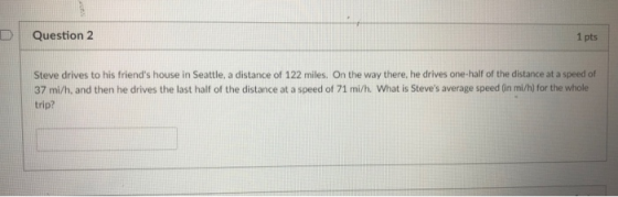 Question 2 1 pts Steve drives to his friends house in Seattle, a distance of 122 miles. On the way there, he drives one-half of the distance at a speed of 37 mi/h, and then he drives the last half of the distance at a speed of 71 mi/h. What is Steves average speed (in mi/h) for the whole trip?