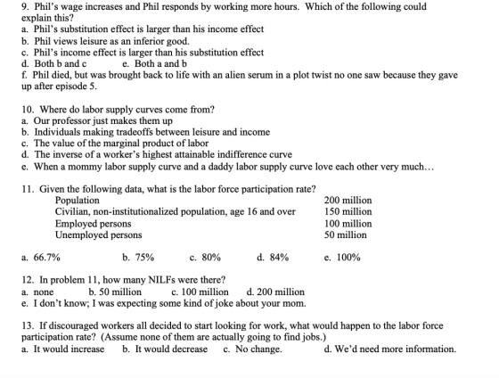 9. Phils wage increases and Phil responds by working more hours. Which of the following could explain this? a. Phils substitution effect is larger than his income effect b. Phil views leisure as an inferior good. c. Phils income effect is larger than his substitution effect d. Both b and c f. Phil died, but was brought back to life with an alien serum in a plot twist no one saw because they gave up after episode 5. e. Both a and b 10. Where do labor supply curves come from? a. Our professor just makes them up b. Individuals making tradeoffs between leisure and income c. The value of the marginal product of labor d. The inverse of a workers highest attainable indifference curve e. When a mommy labor supply curve and a daddy labor supply curve love each other very much... 11. Given the following data, what is the labor force participation rate? Populatiorn Civilian, non-institutionalized population, age 16 and over Employed persons Unemployed persons 200 million 150 million 100 million 50 million a. 66.7% b. 75% с. 80% d. 84% e. 100% 12. In problem 11, how many NILFs were there? a. none e. I dont know; I was expecting some kind of joke about your mom b. 50 million c. 100 milliond. 200 million 13. If discouraged workers all decided to start looking for work, what would happen to the labor force participation rate? (Assume none of them are actually going to find iobs.) a. It would increase b. It would decrease c. No change. d. Wed need more information